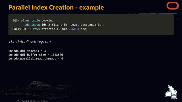 Parallel Index Creation - example
SQL
SQL>
> alter
alter table
table booking
booking
add
add index
index idx_2
idx_2(
(flight_id
flight_id,
, seat
seat,
, passenger_id
passenger_id)
);
;
Query OK
Query OK,
, 0
0 rows
rows affected
affected (
(9
9 min
min 0.6838
0.6838 sec
sec)
)
The default se ings are:
innodb_ddl_threads = 4
innodb_ddl_buffer_size = 1048576
innodb_parallel_read_threads = 4
Copyright @ 2023 Oracle and/or its affiliates.
98
