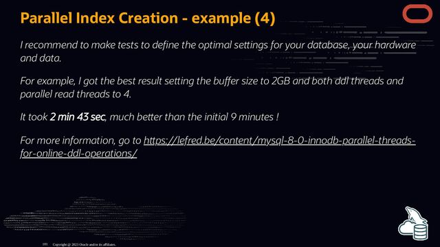 Parallel Index Creation - example (4)
I recommend to make tests to de ne the optimal se ings for your database, your hardware
and data.
For example, I got the best result se ing the bu er size to 2GB and both ddl threads and
parallel read threads to 4.
It took 2 min 43 sec, much be er than the initial 9 minutes !
For more information, go to h ps://lefred.be/content/mysql-8-0-innodb-parallel-threads-
for-online-ddl-operations/
Copyright @ 2023 Oracle and/or its affiliates.
101
