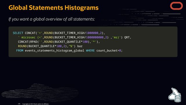 Global Statements Histograms
If you want a global overview of all statements:
SELECT
SELECT CONCAT
CONCAT(
('<'
'<',
,ROUND
ROUND(
(BUCKET_TIMER_HIGH
BUCKET_TIMER_HIGH/
/1000000
1000000,
,2
2)
),
,
' microsec (<'
' microsec (<',
,ROUND
ROUND(
(BUCKET_TIMER_HIGH
BUCKET_TIMER_HIGH/
/1000000000
1000000000,
,2
2)
) ,
,'ms)'
'ms)')
) QRT
QRT,
,
CONCAT
CONCAT(
(RPAD
RPAD(
(''
'',
,ROUND
ROUND(
(BUCKET_QUANTILE
BUCKET_QUANTILE*
*100
100)
),
,'*'
'*')
),
,
ROUND
ROUND(
(BUCKET_QUANTILE
BUCKET_QUANTILE*
*100
100,
,2
2)
),
,"%"
"%")
) bar
bar
FROM
FROM events_statements_histogram_global
events_statements_histogram_global WHERE
WHERE count_bucket
count_bucket>
>0
0;
;
Copyright @ 2023 Oracle and/or its affiliates.
106
