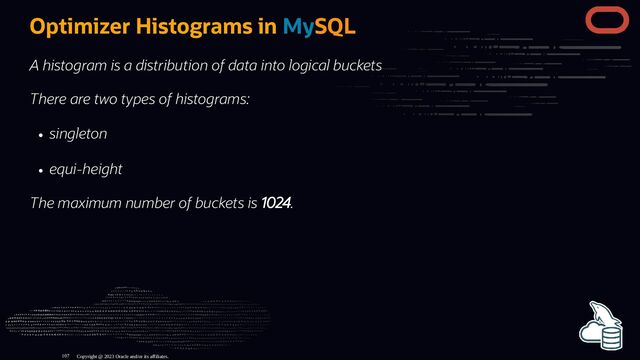 Optimizer Histograms in MySQL
A histogram is a distribution of data into logical buckets
There are two types of histograms:
singleton
equi-height
The maximum number of buckets is 1024.
Copyright @ 2023 Oracle and/or its affiliates.
107
