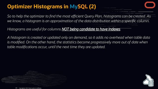 Optimizer Histograms in MySQL (2)
So to help the optimizer to nd the most e cient Query Plan, histograms can be created. As
we know, a histogram is an approximation of the data distribution within a speci c column.
Histograms are useful for columns NOT being candidate to have indexes.
A histogram is created or updated only on demand, so it adds no overhead when table data
is modi ed. On the other hand, the statistics become progressively more out of date when
table modi cations occur, until the next time they are updated.
Copyright @ 2023 Oracle and/or its affiliates.
108
