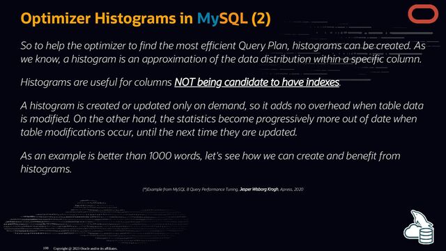 Optimizer Histograms in MySQL (2)
So to help the optimizer to nd the most e cient Query Plan, histograms can be created. As
we know, a histogram is an approximation of the data distribution within a speci c column.
Histograms are useful for columns NOT being candidate to have indexes.
A histogram is created or updated only on demand, so it adds no overhead when table data
is modi ed. On the other hand, the statistics become progressively more out of date when
table modi cations occur, until the next time they are updated.
As an example is be er than 1000 words, let's see how we can create and bene t from
histograms.
(*)Example from MySQL 8 Query Performance Tuning, Jesper Wisborg Krogh, Apress, 2020
Copyright @ 2023 Oracle and/or its affiliates.
108

