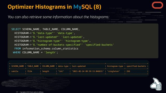 Optimizer Histograms in MySQL (8)
You can also retrieve some information about the histograms:
SELECT
SELECT SCHEMA_NAME
SCHEMA_NAME,
, TABLE_NAME
TABLE_NAME,
, COLUMN_NAME
COLUMN_NAME,
,
HISTOGRAM
HISTOGRAM-
->
>'$."data-type"'
'$."data-type"' 'data-type'
'data-type',
,
HISTOGRAM
HISTOGRAM-
->
>'$."last-updated"'
'$."last-updated"' 'last-updated'
'last-updated',
,
HISTOGRAM
HISTOGRAM-
->
>'$."histogram-type"'
'$."histogram-type"' 'histogram-type'
'histogram-type',
,
HISTOGRAM
HISTOGRAM-
->
>'$."number-of-buckets-specified"'
'$."number-of-buckets-specified"' 'specified-buckets'
'specified-buckets'
FROM
FROM information_schema
information_schema.
.column_statistics
column_statistics
WHERE
WHERE COLUMN_NAME
COLUMN_NAME =
= 'length'
'length';
;
+-------------+------------+-------------+-----------+------------------------------+----------------+-------------------+
| SCHEMA_NAME | TABLE_NAME | COLUMN_NAME | data-type | last-updated | histogram-type | specified-buckets |
+-------------+------------+-------------+-----------+------------------------------+----------------+-------------------+
| sakila | film | length | "int" | "2021-02-24 09:59:13.046631" | "singleton" | 256 |
+-------------+------------+-------------+-----------+------------------------------+----------------+-------------------+
Copyright @ 2023 Oracle and/or its affiliates.
114
