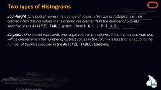 Two types of Histograms
Equi-height: One bucket represents a range of values. This type of histograms will be
created when distinct values in the column are greater than the number of buckets
speci ed in the ANALYZE TABLE syntax. Think A-G H-L M-T U-Z.
Singleton: One bucket represents one single value in the column, it is the most accurate and
will be created when the number of distinct values in the column is less than or equal to the
number of buckets speci ed in the ANALYZE TABLE statement.
Copyright @ 2023 Oracle and/or its affiliates.
116
