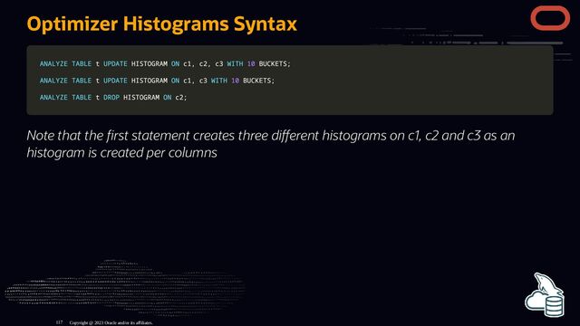 Optimizer Histograms Syntax
ANALYZE
ANALYZE TABLE
TABLE t
t UPDATE
UPDATE HISTOGRAM
HISTOGRAM ON
ON c1
c1,
, c2
c2,
, c3
c3 WITH
WITH 10
10 BUCKETS
BUCKETS;
;
ANALYZE
ANALYZE TABLE
TABLE t
t UPDATE
UPDATE HISTOGRAM
HISTOGRAM ON
ON c1
c1,
, c3
c3 WITH
WITH 10
10 BUCKETS
BUCKETS;
;
ANALYZE
ANALYZE TABLE
TABLE t
t DROP
DROP HISTOGRAM
HISTOGRAM ON
ON c2
c2;
;
Note that the rst statement creates three di erent histograms on c1, c2 and c3 as an
histogram is created per columns
Copyright @ 2023 Oracle and/or its affiliates.
117
