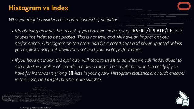 Histogram vs Index
Why you might consider a histogram instead of an index:
Maintaining an index has a cost. If you have an index, every INSERT/UPDATE/DELETE
causes the index to be updated. This is not free, and will have an impact on your
performance. A histogram on the other hand is created once and never updated unless
you explicitly ask for it. It will thus not hurt your write performance.
If you have an index, the optimizer will need to use it to do what we call "index dives" to
estimate the number of records in a given range. This might become too costly if you
have for instance very long IN-lists in your query. Histogram statistics are much cheaper
in this case, and might thus be more suitable.
Copyright @ 2023 Oracle and/or its affiliates.
125
