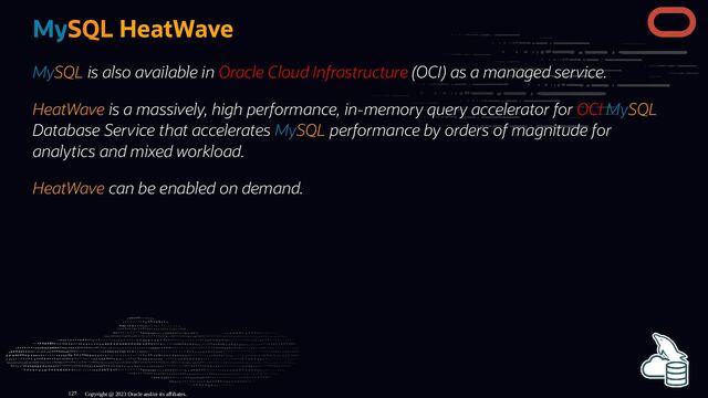 MySQL HeatWave
MySQL is also available in Oracle Cloud Infrastructure (OCI) as a managed service.
HeatWave is a massively, high performance, in-memory query accelerator for OCI MySQL
Database Service that accelerates MySQL performance by orders of magnitude for
analytics and mixed workload.
HeatWave can be enabled on demand.
Copyright @ 2023 Oracle and/or its affiliates.
127
