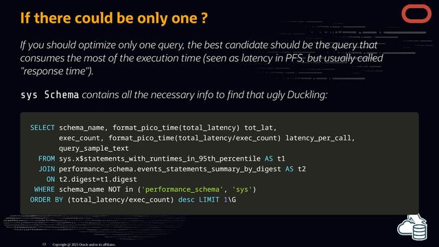 If there could be only one ?
If you should optimize only one query, the best candidate should be the query that
consumes the most of the execution time (seen as latency in PFS, but usually called
"response time").
sys Schema contains all the necessary info to nd that ugly Duckling:
SELECT
SELECT schema_name
schema_name,
, format_pico_time
format_pico_time(
(total_latency
total_latency)
) tot_lat
tot_lat,
,
exec_count
exec_count,
, format_pico_time
format_pico_time(
(total_latency
total_latency/
/exec_count
exec_count)
) latency_per_call
latency_per_call,
,
query_sample_text
query_sample_text
FROM
FROM sys
sys.
.x$statements_with_runtimes_in_95th_percentile
x$statements_with_runtimes_in_95th_percentile AS
AS t1
t1
JOIN
JOIN performance_schema
performance_schema.
.events_statements_summary_by_digest
events_statements_summary_by_digest AS
AS t2
t2
ON
ON t2
t2.
.digest
digest=
=t1
t1.
.digest
digest
WHERE
WHERE schema_name
schema_name NOT
NOT in
in (
('performance_schema'
'performance_schema',
, 'sys'
'sys')
)
ORDER
ORDER BY
BY (
(total_latency
total_latency/
/exec_count
exec_count)
) desc
desc LIMIT
LIMIT 1
1\G
\G
Copyright @ 2023 Oracle and/or its affiliates.
13
