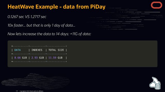 HeatWave Example - data from PiDay
0.1267 sec VS 1.2717 sec
10x faster... but that is only 1 day of data...
Now lets increase the data to 14 days: +11G of data:
+
+----------+----------+------------+
----------+----------+------------+
|
| DATA
DATA |
| INDEXES
INDEXES |
| TOTAL SIZE
TOTAL SIZE |
|
+
+----------+----------+------------+
----------+----------+------------+
|
| 8.66
8.66 GiB
GiB |
| 2.93
2.93 GiB
GiB |
| 11.59
11.59 GiB
GiB |
|
+
+----------+----------+------------+
----------+----------+------------+
Copyright @ 2023 Oracle and/or its affiliates.
131
