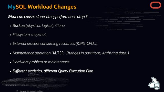 MySQL Workload Changes
What can cause a (one-time) performance drop ?
Backup (physical, logical), Clone
Filesystem snapshot
External process consuming resources (IOPS, CPU...)
Maintenance operation (ALTER, Changes in partitions, Archiving data..)
Hardware problem or maintenance
Di erent statistics, di erent Query Execution Plan
Copyright @ 2023 Oracle and/or its affiliates.
138
