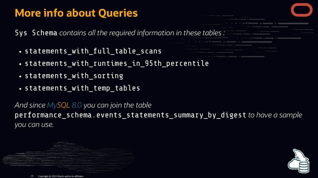 More info about Queries
Sys Schema contains all the required information in these tables :
statements_with_full_table_scans
statements_with_runtimes_in_95th_percentile
statements_with_sorting
statements_with_temp_tables
And since MySQL 8.0 you can join the table
performance_schema.events_statements_summary_by_digest to have a sample
you can use.
Copyright @ 2023 Oracle and/or its affiliates.
14
