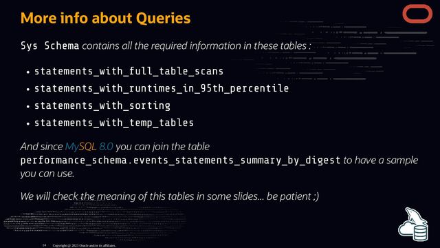 More info about Queries
Sys Schema contains all the required information in these tables :
statements_with_full_table_scans
statements_with_runtimes_in_95th_percentile
statements_with_sorting
statements_with_temp_tables
And since MySQL 8.0 you can join the table
performance_schema.events_statements_summary_by_digest to have a sample
you can use.
We will check the meaning of this tables in some slides... be patient ;)
Copyright @ 2023 Oracle and/or its affiliates.
14
