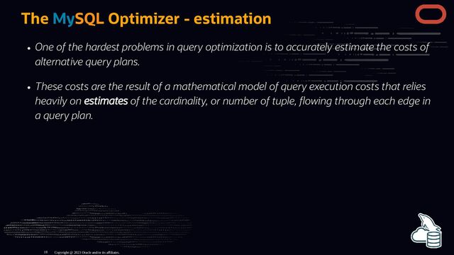 The MySQL Optimizer - estimation
One of the hardest problems in query optimization is to accurately estimate the costs of
alternative query plans.
These costs are the result of a mathematical model of query execution costs that relies
heavily on estimates of the cardinality, or number of tuple, owing through each edge in
a query plan.
Copyright @ 2023 Oracle and/or its affiliates.
18
