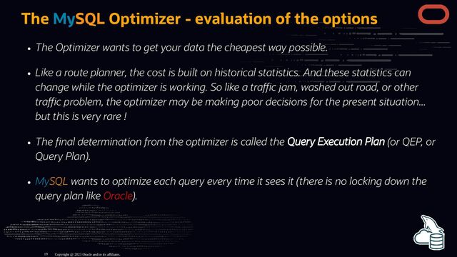 The MySQL Optimizer - evaluation of the options
The Optimizer wants to get your data the cheapest way possible.
Like a route planner, the cost is built on historical statistics. And these statistics can
change while the optimizer is working. So like a tra c jam, washed out road, or other
tra c problem, the optimizer may be making poor decisions for the present situation...
but this is very rare !
The nal determination from the optimizer is called the Query Execution Plan (or QEP, or
Query Plan).
MySQL wants to optimize each query every time it sees it (there is no locking down the
query plan like Oracle).
Copyright @ 2023 Oracle and/or its affiliates.
19

