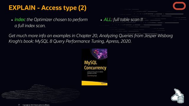 index: the Optimizer chosen to perform
a full index scan.
ALL: full table scan !!
EXPLAIN - Access type (2)
Get much more info an examples in Chapter 20, Analyzing Queries from Jesper Wisborg
Krogh's book: MySQL 8 Query Performance Tuning, Apress, 2020.
Copyright @ 2023 Oracle and/or its affiliates.
25
