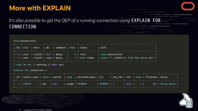More with EXPLAIN
It's also possible to get the QEP of a running connection using EXPLAIN FOR
CONNECTION:
show
show processlist
processlist;
;
+
+----+-------+--------+------+---------+-------+--------------+-----------------------------------------+
----+-------+--------+------+---------+-------+--------------+-----------------------------------------+
|
| Id
Id |
| User
User |
| Host
Host |
| db
db |
| Command
Command |
| Time
Time |
| State
State |
| Info
Info |
|
+
+----+-------+--------+------+---------+-------+--------------+-----------------------------------------+
----+-------+--------+------+---------+-------+--------------+-----------------------------------------+
|
| 8
8 |
| root
root |
| localh
localh |
| NULL
NULL |
| Query
Query |
| 0
0 |
| init
init |
| show
show processlist
processlist |
|
|
| 9
9 |
| root
root |
| localh
localh |
| test
test |
| Query
Query |
| 7
7 |
| User
User sleep
sleep |
| select
select *
*,
, SLEEP
SLEEP(
(10
10)
) from
from foo
foo where
where id
id>
>3
3 |
|
+
+----+-------+--------+------+---------+-------+--------------+-----------------------------------------+
----+-------+--------+------+---------+-------+--------------+-----------------------------------------+
3
3 rows
rows in
in set
set,
, 0
0 warning
warning (
(0.0006
0.0006 sec
sec)
)
explain
explain for
for connection
connection 9
9;
;
+
+----+-------------+-------+---------+-------+---------------+---------+---------+------+------+----------+-------------+
----+-------------+-------+---------+-------+---------------+---------+---------+------+------+----------+-------------+
|
| id
id |
| select_type
select_type |
| table
table |
| partit
partit.
. |
| type
type |
| possible_keys
possible_keys |
| key
key |
| key_len
key_len |
| ref
ref |
| rows
rows |
| filtered
filtered |
| Extra
Extra |
|
+
+----+-------------+-------+---------+-------+---------------+---------+---------+------+------+----------+-------------+
----+-------------+-------+---------+-------+---------------+---------+---------+------+------+----------+-------------+
|
| 1
1 |
| SIMPLE
SIMPLE |
| foo
foo |
| NULL
NULL |
| range
range |
| PRIMARY
PRIMARY |
| PRIMARY
PRIMARY |
| 4
4 |
| NULL
NULL |
| 2
2 |
| 100
100 |
| Using
Using where
where |
|
+
+----+-------------+-------+---------+-------+---------------+---------+---------+------+------+----------+-------------+
----+-------------+-------+---------+-------+---------------+---------+---------+------+------+----------+-------------+
Copyright @ 2023 Oracle and/or its affiliates.
37
