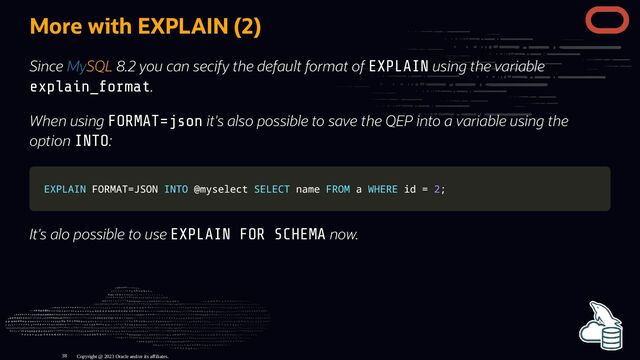 More with EXPLAIN (2)
Since MySQL 8.2 you can secify the default format of EXPLAIN using the variable
explain_format.
When using FORMAT=json it's also possible to save the QEP into a variable using the
option INTO:
EXPLAIN
EXPLAIN FORMAT
FORMAT=
=JSON
JSON INTO
INTO @myselect
@myselect SELECT
SELECT name
name FROM
FROM a
a WHERE
WHERE id
id =
= 2
2;
;
It's alo possible to use EXPLAIN FOR SCHEMA now.
Copyright @ 2023 Oracle and/or its affiliates.
38
