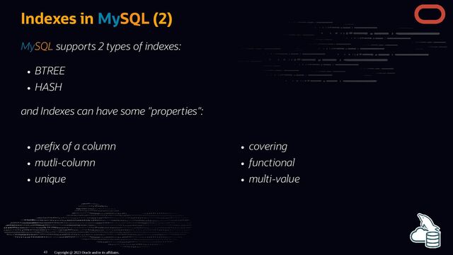 pre x of a column
mutli-column
unique
covering
functional
multi-value
Indexes in MySQL (2)
MySQL supports 2 types of indexes:
BTREE
HASH
and Indexes can have some "properties":
Copyright @ 2023 Oracle and/or its affiliates.
43
