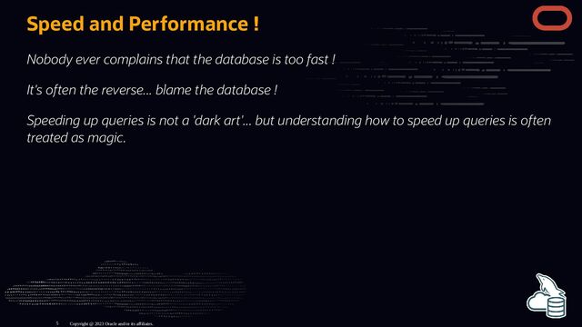 Speed and Performance !
Nobody ever complains that the database is too fast !
It's often the reverse... blame the database !
Speeding up queries is not a 'dark art'... but understanding how to speed up queries is often
treated as magic.
Copyright @ 2023 Oracle and/or its affiliates.
5
