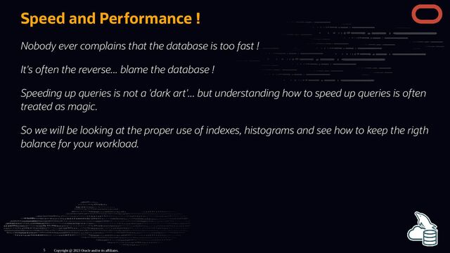 Speed and Performance !
Nobody ever complains that the database is too fast !
It's often the reverse... blame the database !
Speeding up queries is not a 'dark art'... but understanding how to speed up queries is often
treated as magic.
So we will be looking at the proper use of indexes, histograms and see how to keep the rigth
balance for your workload.
Copyright @ 2023 Oracle and/or its affiliates.
5
