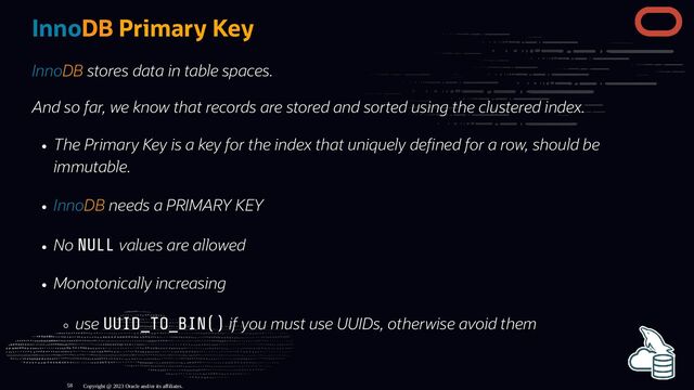 InnoDB Primary Key
InnoDB stores data in table spaces.
And so far, we know that records are stored and sorted using the clustered index.
The Primary Key is a key for the index that uniquely de ned for a row, should be
immutable.
InnoDB needs a PRIMARY KEY
No NULL values are allowed
Monotonically increasing
use UUID_TO_BIN() if you must use UUIDs, otherwise avoid them
Copyright @ 2023 Oracle and/or its affiliates.
58

