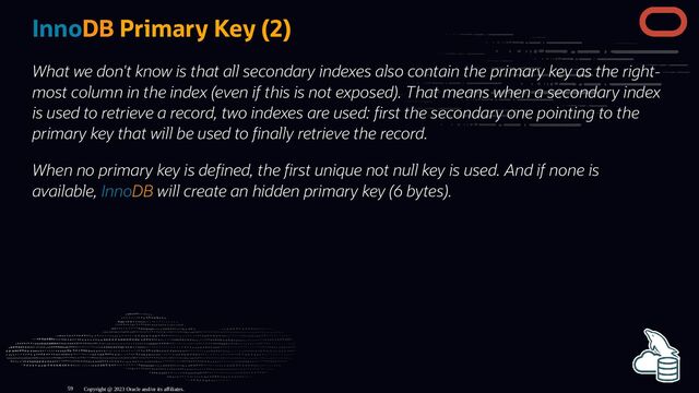InnoDB Primary Key (2)
What we don't know is that all secondary indexes also contain the primary key as the right-
most column in the index (even if this is not exposed). That means when a secondary index
is used to retrieve a record, two indexes are used: rst the secondary one pointing to the
primary key that will be used to nally retrieve the record.
When no primary key is de ned, the rst unique not null key is used. And if none is
available, InnoDB will create an hidden primary key (6 bytes).
Copyright @ 2023 Oracle and/or its affiliates.
59
