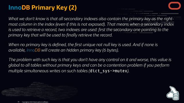 InnoDB Primary Key (2)
What we don't know is that all secondary indexes also contain the primary key as the right-
most column in the index (even if this is not exposed). That means when a secondary index
is used to retrieve a record, two indexes are used: rst the secondary one pointing to the
primary key that will be used to nally retrieve the record.
When no primary key is de ned, the rst unique not null key is used. And if none is
available, InnoDB will create an hidden primary key (6 bytes).
The problem with such key is that you don’t have any control on it and worse, this value is
global to all tables without primary keys and can be a contention problem if you perform
multiple simultaneous writes on such tables (dict_sys->mutex).
Copyright @ 2023 Oracle and/or its affiliates.
59
