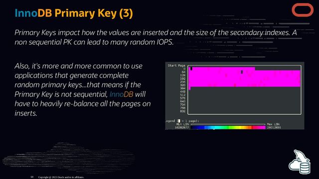 Also, it's more and more common to use
applications that generate complete
random primary keys...that means if the
Primary Key is not sequential, InnoDB will
have to heavily re-balance all the pages on
inserts.
InnoDB Primary Key (3)
Primary Keys impact how the values are inserted and the size of the secondary indexes. A
non sequential PK can lead to many random IOPS.
Copyright @ 2023 Oracle and/or its affiliates.
60
