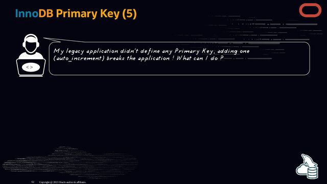 InnoDB Primary Key (5)
< >
Copyright @ 2023 Oracle and/or its affiliates.
My legacy application didn't define any Primary Key, adding one
(auto_increment) breaks the application ! What can I do ?
62
