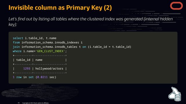Invisible column as Primary Key (2)
Let's nd out by listing all tables where the clustered index was generated (internal hidden
key):
select
select i
i.
.table_id
table_id,
, t
t.
.name
name
from
from information_schema
information_schema.
.innodb_indexes i
innodb_indexes i
join
join information_schema
information_schema.
.innodb_tables t
innodb_tables t on
on (
(i
i.
.table_id
table_id =
= t
t.
.table_id
table_id)
)
where
where i
i.
.name
name=
='GEN_CLUST_INDEX'
'GEN_CLUST_INDEX';
;
+
+----------+------------------+
----------+------------------+
|
| table_id
table_id |
| name
name |
|
+
+----------+------------------+
----------+------------------+
|
| 1293
1293 |
| hollywood
hollywood/
/actors
actors |
|
+
+----------+------------------+
----------+------------------+
1
1 row
row in
in set
set (
(0.0211
0.0211 sec
sec)
)
Copyright @ 2023 Oracle and/or its affiliates.
64
