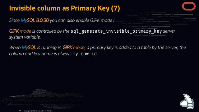 Invisible column as Primary Key (7)
Since MySQL 8.0.30 you can also enable GIPK mode !
GIPK mode is controlled by the sql_generate_invisible_primary_key server
system variable.
When MySQL is running in GIPK mode, a primary key is added to a table by the server, the
column and key name is always my_row_id.
Copyright @ 2023 Oracle and/or its affiliates.
69
