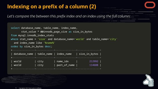 Indexing on a pre x of a column (2)
Let's compare the between this pre x index and an index using the full column:
select
select database_name
database_name,
, table_name
table_name,
, index_name
index_name,
,
stat_value
stat_value *
* @
@@innodb_page_size
@innodb_page_size as
as size_in_bytes
size_in_bytes
from
from mysql
mysql.
.innodb_index_stats
innodb_index_stats
where
where stat_name
stat_name =
= 'size'
'size' and
and database_name
database_name=
='world'
'world' and
and table_name
table_name=
='city'
'city'
and
and index_name
index_name like
like '%name%'
'%name%'
order
order by
by size_in_bytes
size_in_bytes desc
desc;
;
+
+---------------+------------+--------------+---------------+
---------------+------------+--------------+---------------+
|
| database_name
database_name |
| table_name
table_name |
| index_name
index_name |
| size_in_bytes
size_in_bytes |
|
+
+---------------+------------+--------------+---------------+
---------------+------------+--------------+---------------+
|
| world
world |
| city
city |
| name_idx
name_idx |
| 212992
212992 |
|
|
| world
world |
| city
city |
| part_of_name
part_of_name |
| 114688
114688 |
|
+
+---------------+------------+--------------+---------------+
---------------+------------+--------------+---------------+
Copyright @ 2023 Oracle and/or its affiliates.
72
