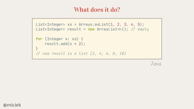 @miciek
What does it do?
List xs = Arrays.asList(1, 2, 3, 4, 5);

List result = new ArrayList
< >
();
//
empty

for (Integer x: xs) {

result.add(x * 2);

}

//
now result is a list [2, 4, 6, 8, 10]

Java
