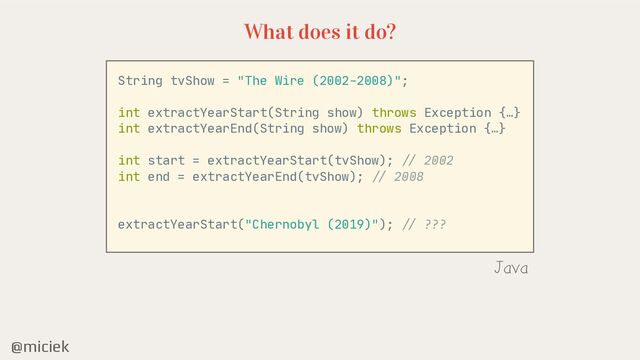 @miciek
What does it do?
String tvShow = "The Wire (2002-2008)";

int extractYearStart(String show) throws Exception {…}

int extractYearEnd(String show) throws Exception {…}

int start = extractYearStart(tvShow);
/ /
2002

int end = extractYearEnd(tvShow);
//
2008

extractYearStart("Chernobyl (2019)");
/ /
???

Java
