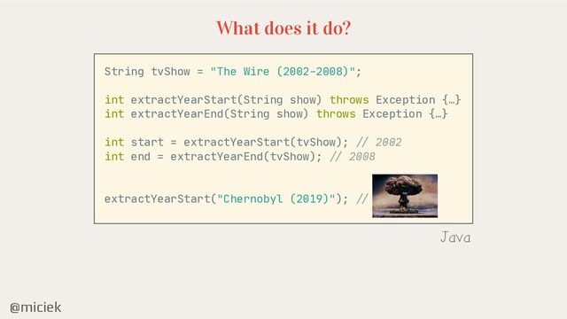 @miciek
What does it do?
String tvShow = "The Wire (2002-2008)";

int extractYearStart(String show) throws Exception {…}

int extractYearEnd(String show) throws Exception {…}

int start = extractYearStart(tvShow);
/ /
2002

int end = extractYearEnd(tvShow);
//
2008

extractYearStart("Chernobyl (2019)");
/ /
???

Java
