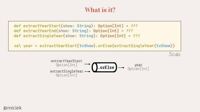 @miciek
What is it?
def extractYearStart(show: String): Option[Int] = ???

def extractYearEnd(show: String): Option[Int] = ???

def extractSingleYear(show: String): Option[Int] = ???

val year = extractYearStart(tvShow).orElse(extractSingleYear(tvShow))
Scala
extractYearStart
Option[Int]
extractSingleYear
Option[Int]
year
Option[Int]
.orElse
