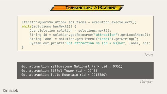 @miciek
Iterator solutions = execution.execSelect();

while(solutions.hasNext()) {

QuerySolution solution = solutions.next();

String id = solution.getResource("attraction").getLocalName();

String label = solution.getLiteral("label").getString();

System.out.printf("Got attraction %s (id = %s)%n", label, id);

}

Java
Thinking Like A Machine
Got attraction Yellowstone National Park (id = Q351)

Got attraction Eiffel Tower (id = Q243)

Got attraction Table Mountain (id = Q213360)
Output
