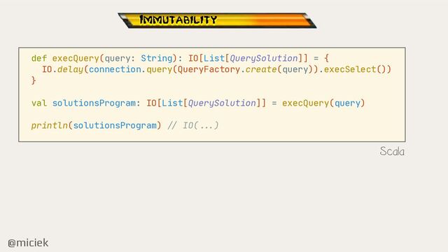 @miciek
def execQuery(query: String): IO[List[QuerySolution]] = {

IO.delay(connection.query(QueryFactory.create(query)).execSelect())

}

val solutionsProgram: IO[List[QuerySolution]] = execQuery(query)

println(solutionsProgram)
//
IO(
.. .
)

Scala
Immutability
