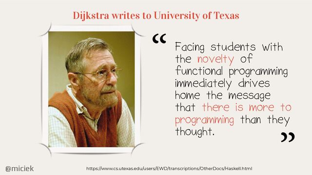 @miciek
Dijkstra writes to University of Texas
https://www.cs.utexas.edu/users/EWD/transcriptions/OtherDocs/Haskell.html
Facing students with
the novelty of
functional programming
immediately drives
home the message
that there is more to
programming than they
thought.
“
”
