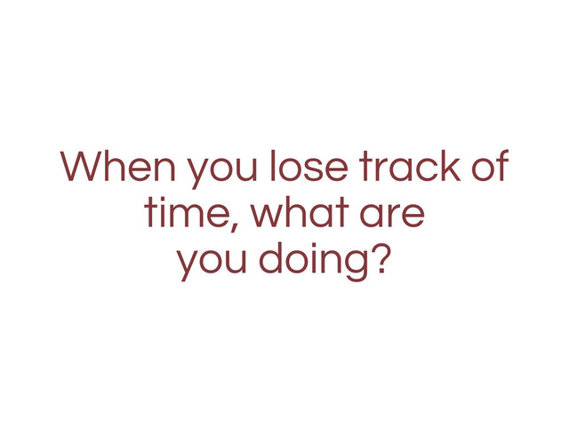 When you lose track of
time, what are
you doing?
