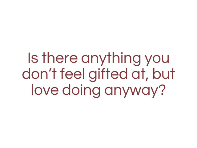 Is there anything you
don’t feel gifted at, but
love doing anyway?
