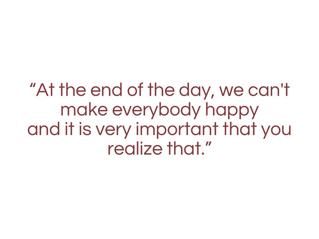 “At the end of the day, we can't
make everybody happy
and it is very important that you
realize that.”
