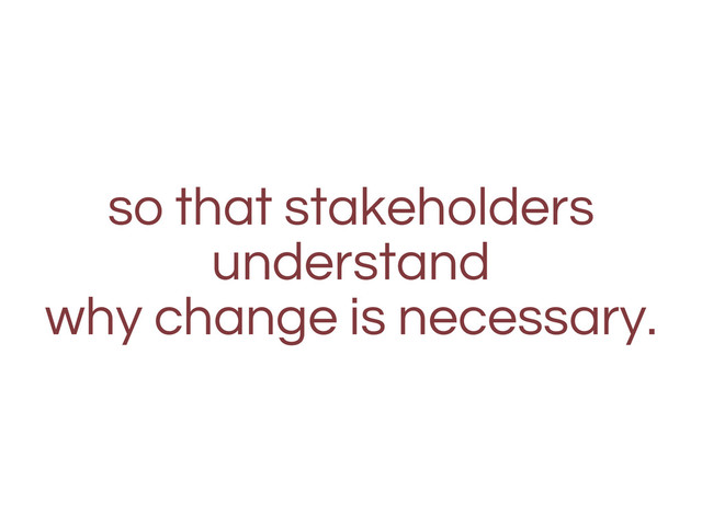 so that stakeholders
understand
why change is necessary.
