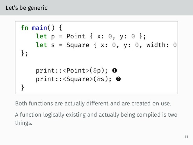 Let’s be generic
fn main() {
let p = Point { x: 0, y: 0 };
let s = Square { x: 0, y: 0, width: 0
};
print::(&p); 
print::(&s); 
}
Both functions are actually different and are created on use.
A function logically existing and actually being compiled is two
things.
11
