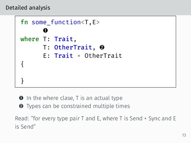 Detailed analysis
fn some_function

where T: Trait,
T: OtherTrait, 
E: Trait + OtherTrait
{
}
 In the where clase, T is an actual type
 Types can be constrained multiple times
Read: ”for every type pair T and E, where T is Send + Sync and E
is Send”
13
