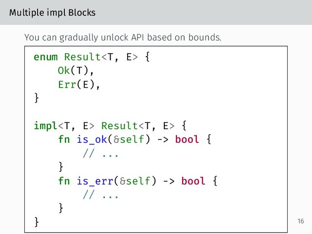 Multiple impl Blocks
You can gradually unlock API based on bounds.
enum Result {
Ok(T),
Err(E),
}
impl Result {
fn is_ok(&self) -> bool {
// ...
}
fn is_err(&self) -> bool {
// ...
}
} 16
