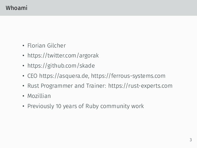 Whoami
• Florian Gilcher
• https://twitter.com/argorak
• https://github.com/skade
• CEO https://asquera.de, https://ferrous-systems.com
• Rust Programmer and Trainer: https://rust-experts.com
• Mozillian
• Previously 10 years of Ruby community work
3
