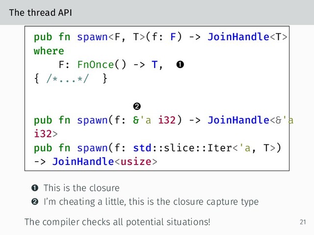 The thread API
pub fn spawn(f: F) -> JoinHandle
where
F: FnOnce() -> T, 
{ /*...*/ }

pub fn spawn(f: &'a i32) -> JoinHandle<&'a
i32>
pub fn spawn(f: std::slice::Iter<'a, T>)
-> JoinHandle
 This is the closure
 I’m cheating a little, this is the closure capture type
The compiler checks all potential situations! 21
