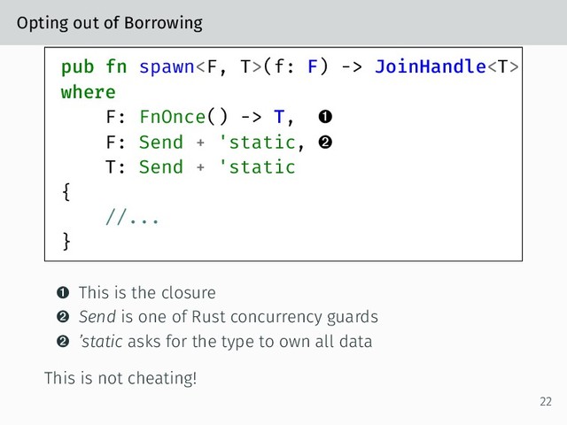 Opting out of Borrowing
pub fn spawn(f: F) -> JoinHandle
where
F: FnOnce() -> T, 
F: Send + 'static, 
T: Send + 'static
{
//...
}
 This is the closure
 Send is one of Rust concurrency guards
 ’static asks for the type to own all data
This is not cheating!
22
