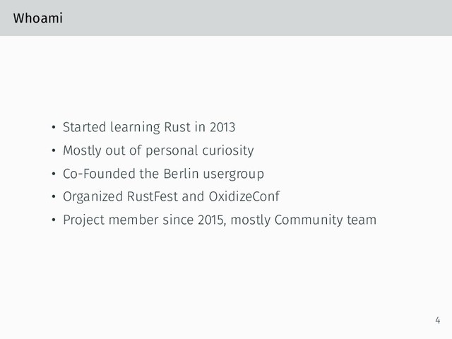 Whoami
• Started learning Rust in 2013
• Mostly out of personal curiosity
• Co-Founded the Berlin usergroup
• Organized RustFest and OxidizeConf
• Project member since 2015, mostly Community team
4
